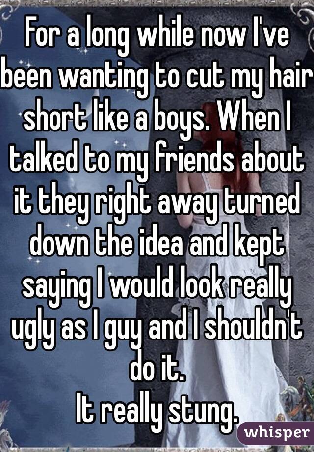 For a long while now I've been wanting to cut my hair short like a boys. When I talked to my friends about it they right away turned down the idea and kept saying I would look really ugly as I guy and I shouldn't do it.
It really stung.