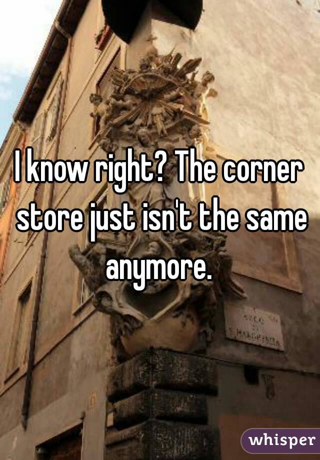 I know right? The corner store just isn't the same anymore. 