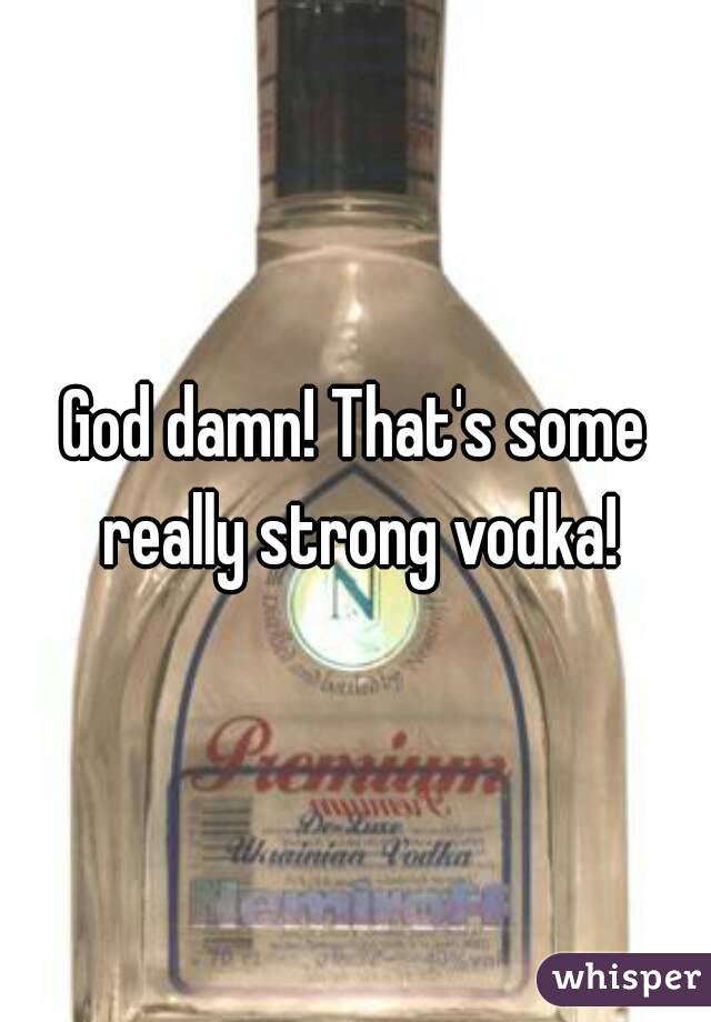 God damn! That's some really strong vodka!