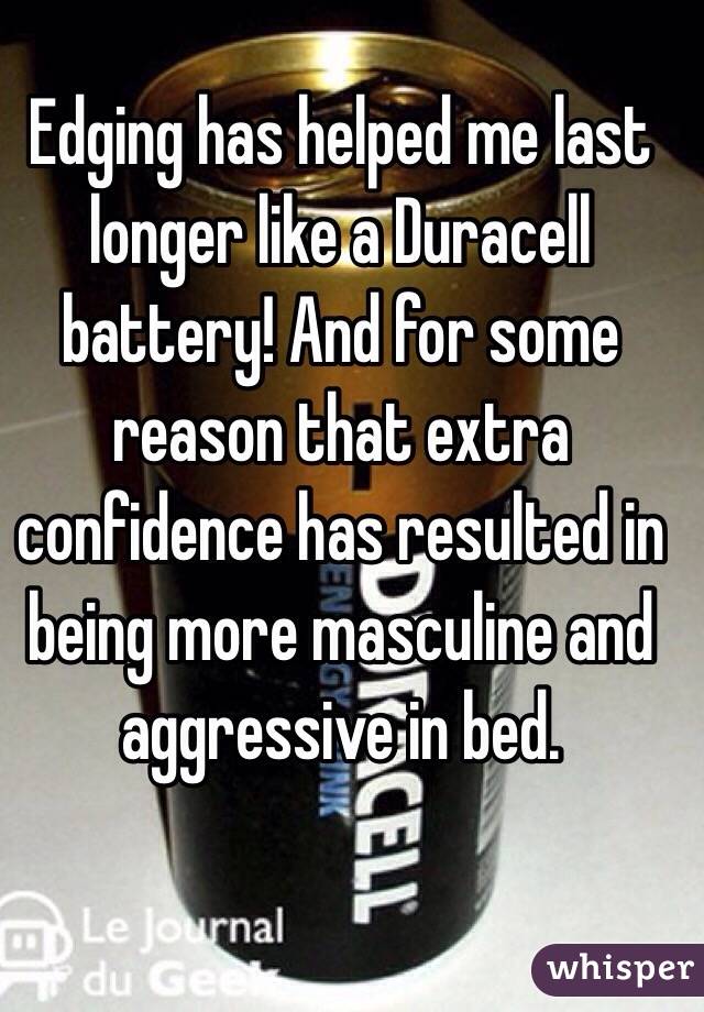 Edging has helped me last longer like a Duracell battery! And for some reason that extra confidence has resulted in being more masculine and aggressive in bed.
