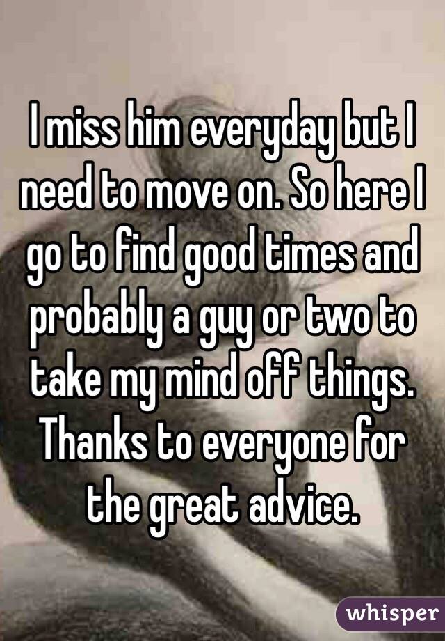 I miss him everyday but I need to move on. So here I go to find good times and probably a guy or two to take my mind off things. Thanks to everyone for the great advice. 