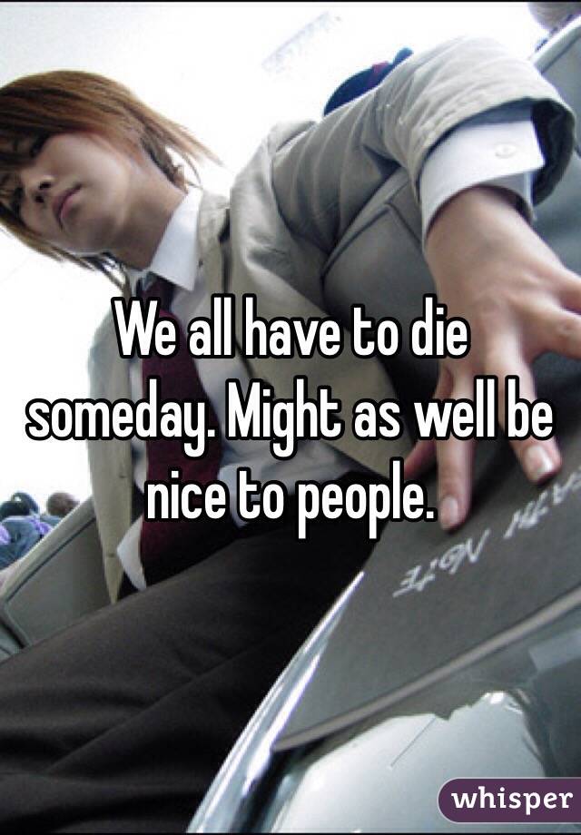 We all have to die someday. Might as well be nice to people. 