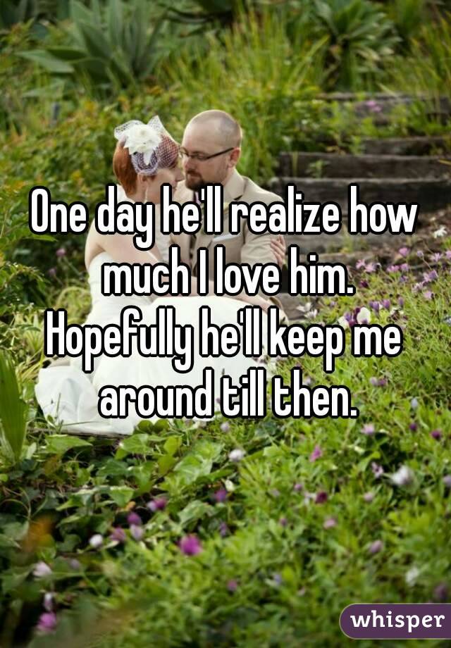 One day he'll realize how much I love him.
Hopefully he'll keep me around till then.