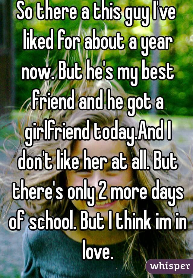 So there a this guy I've liked for about a year now. But he's my best friend and he got a girlfriend today.And I don't like her at all. But there's only 2 more days of school. But I think im in love.