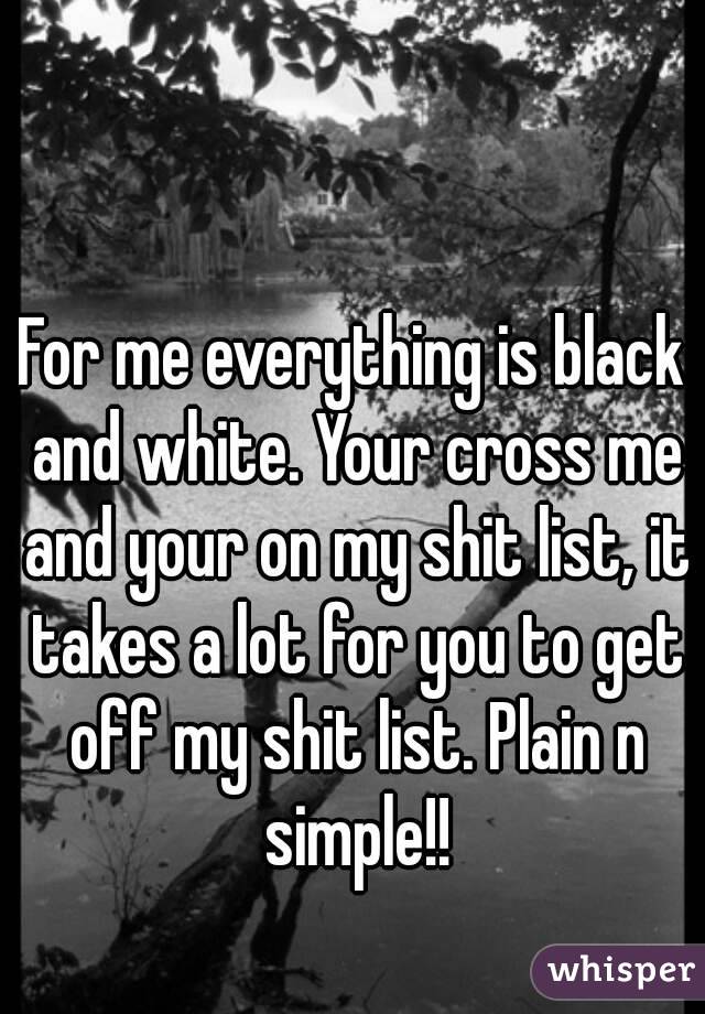 For me everything is black and white. Your cross me and your on my shit list, it takes a lot for you to get off my shit list. Plain n simple!!