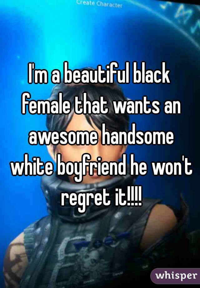 I'm a beautiful black female that wants an awesome handsome white boyfriend he won't regret it!!!!