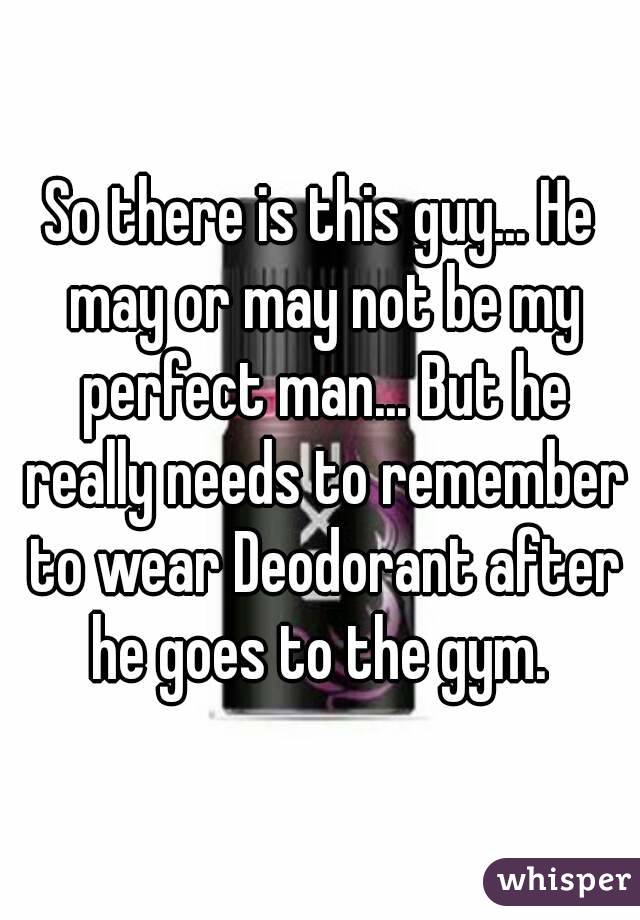 So there is this guy... He may or may not be my perfect man... But he really needs to remember to wear Deodorant after he goes to the gym. 