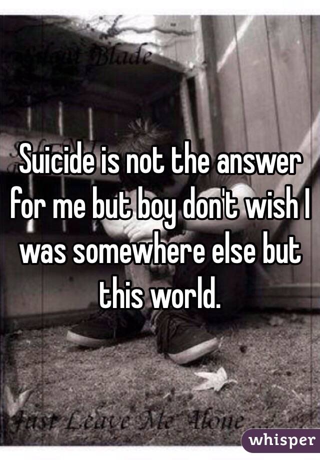 Suicide is not the answer for me but boy don't wish I was somewhere else but this world. 