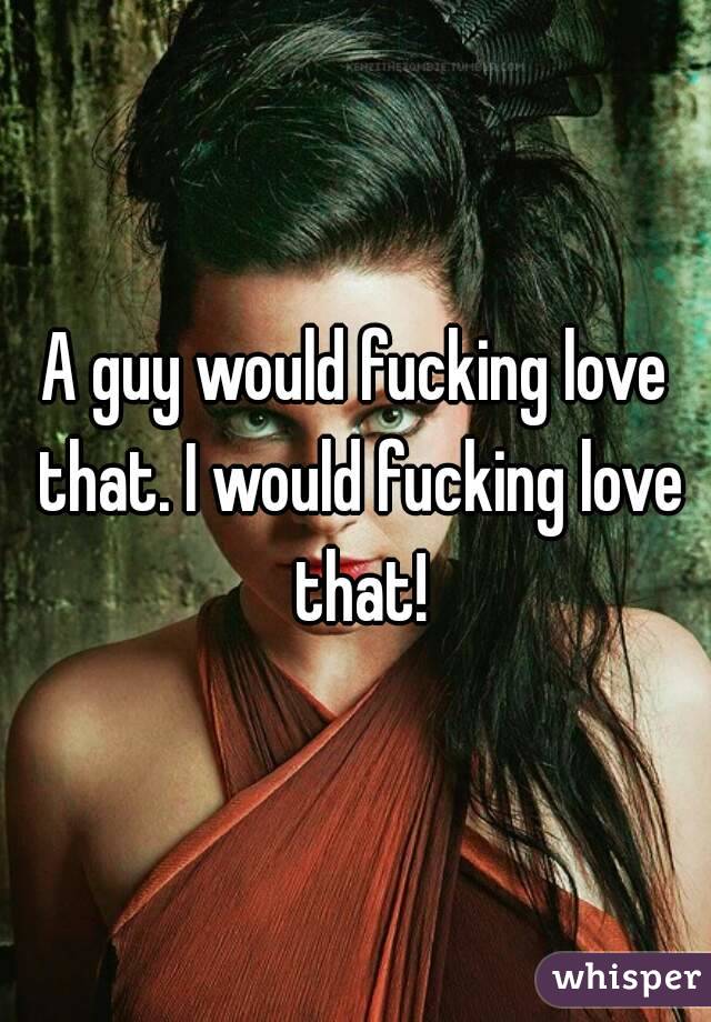 A guy would fucking love that. I would fucking love that!