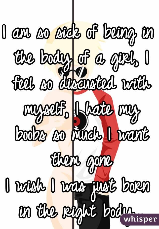 I am so sick of being in the body of a girl, I feel so discusted with myself, I hate my boobs so much I want them gone
I wish I was just born in the right body...