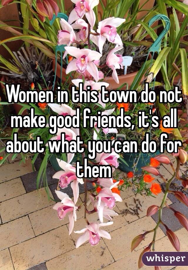Women in this town do not make good friends, it's all about what you can do for them