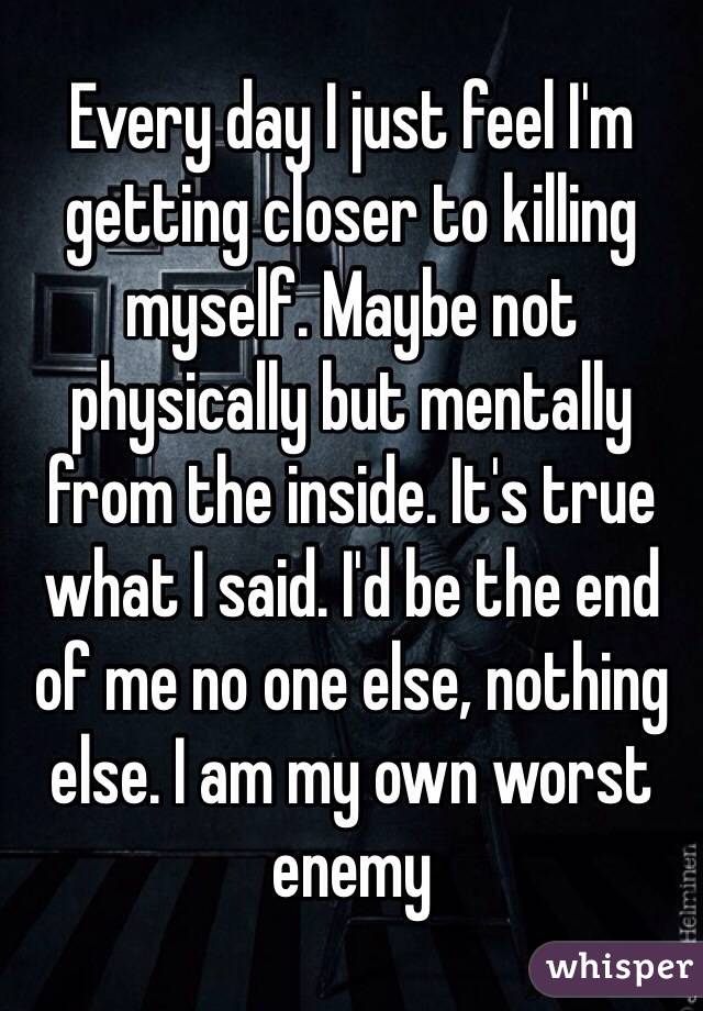 Every day I just feel I'm getting closer to killing myself. Maybe not physically but mentally from the inside. It's true what I said. I'd be the end of me no one else, nothing else. I am my own worst enemy