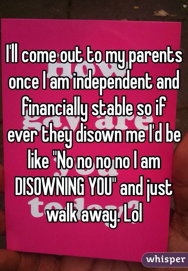 I'll come out to my parents once I am independent and financially stable so if ever they disown me I'd be like "No no no no I am DISOWNING YOU" and just walk away. Lol