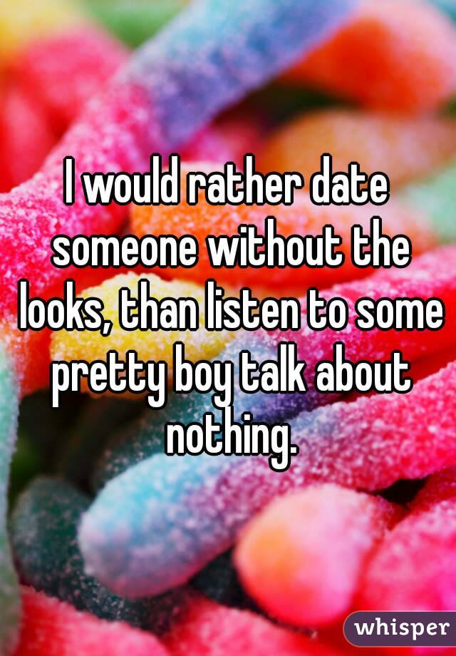 I would rather date someone without the looks, than listen to some pretty boy talk about nothing.