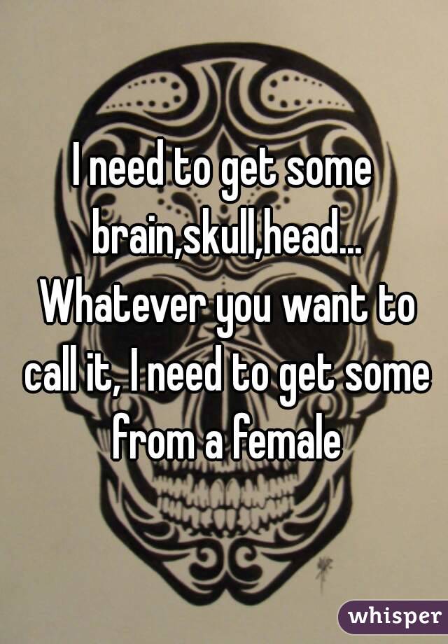I need to get some brain,skull,head... Whatever you want to call it, I need to get some from a female