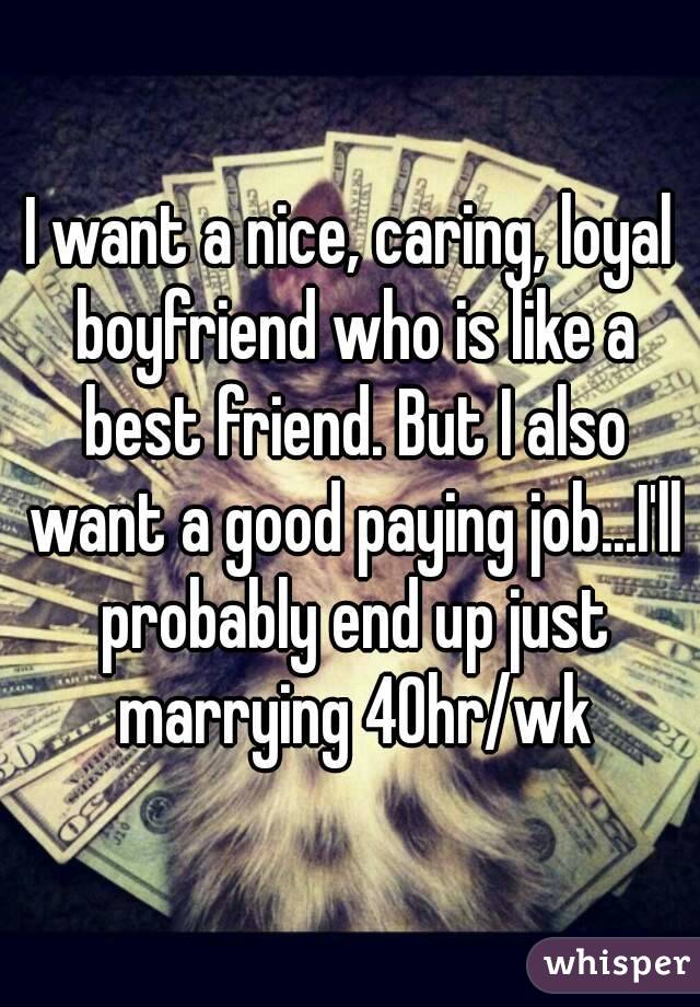 I want a nice, caring, loyal boyfriend who is like a best friend. But I also want a good paying job...I'll probably end up just marrying 40hr/wk