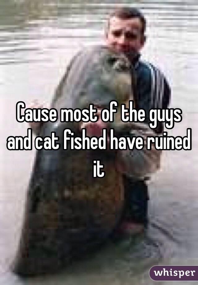 Cause most of the guys and cat fished have ruined it