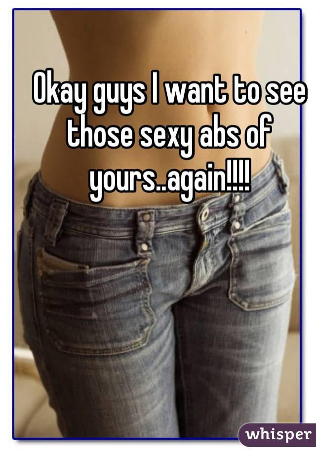 Okay guys I want to see those sexy abs of yours..again!!!!

