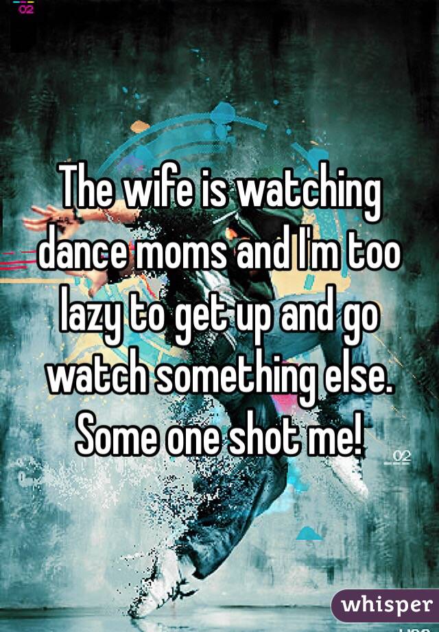 The wife is watching dance moms and I'm too lazy to get up and go watch something else. Some one shot me! 