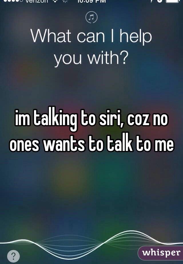 im talking to siri, coz no ones wants to talk to me
