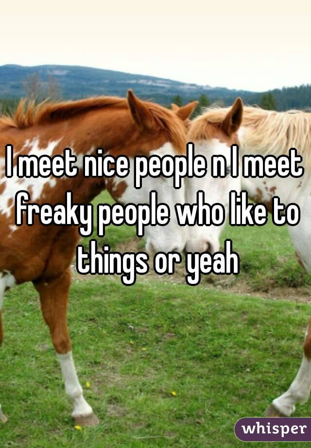I meet nice people n I meet freaky people who like to things or yeah