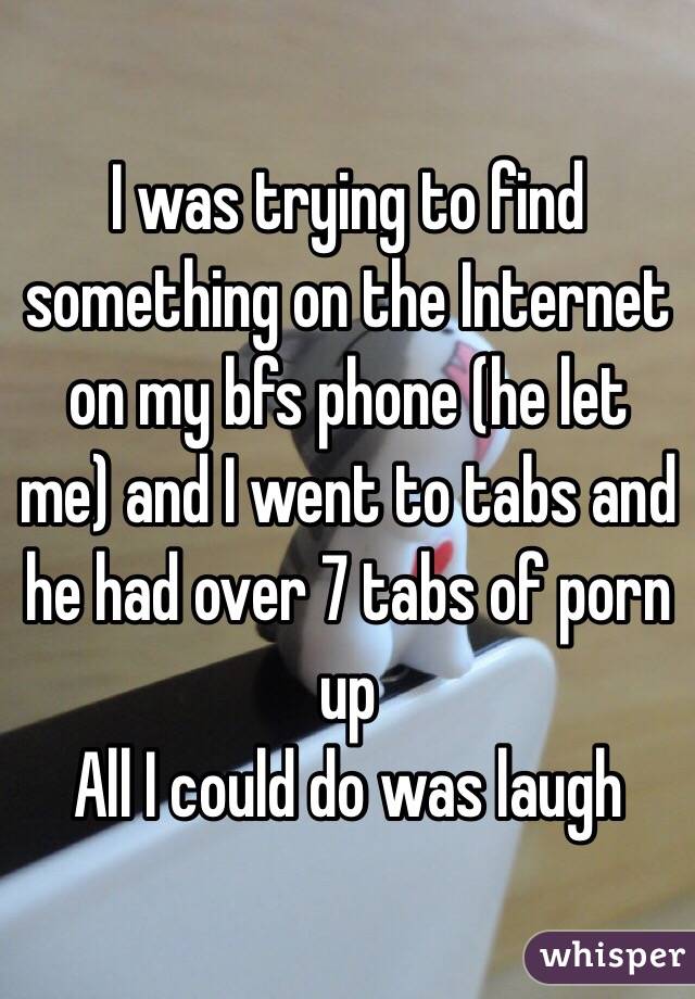 I was trying to find something on the Internet on my bfs phone (he let me) and I went to tabs and he had over 7 tabs of porn up 
All I could do was laugh 