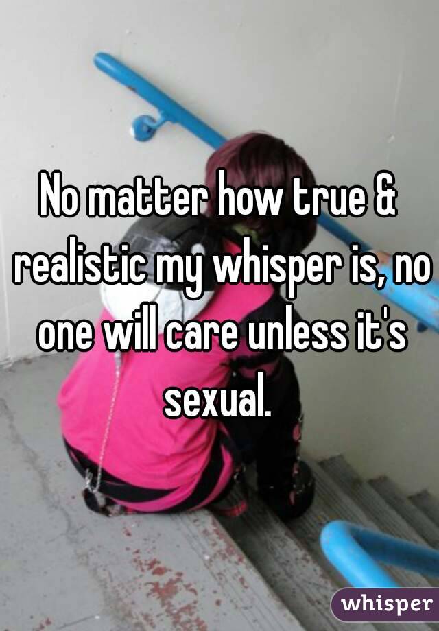 No matter how true & realistic my whisper is, no one will care unless it's sexual. 
