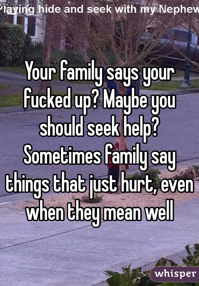 Your family says your fucked up? Maybe you should seek help? Sometimes family say things that just hurt, even when they mean well