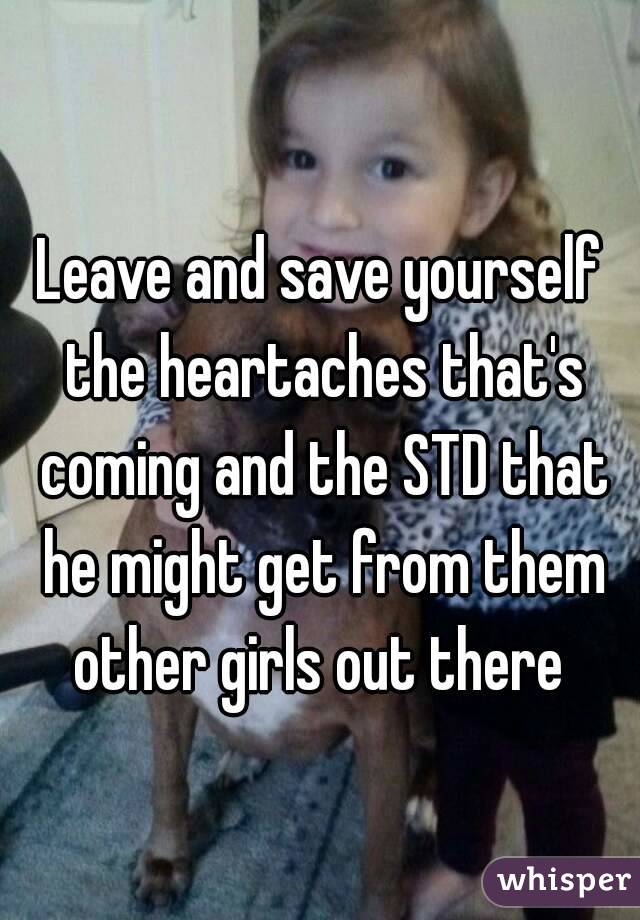 Leave and save yourself the heartaches that's coming and the STD that he might get from them other girls out there 
