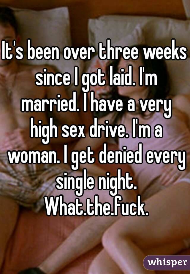 It's been over three weeks since I got laid. I'm married. I have a very high sex drive. I'm a woman. I get denied every single night. What.the.fuck.