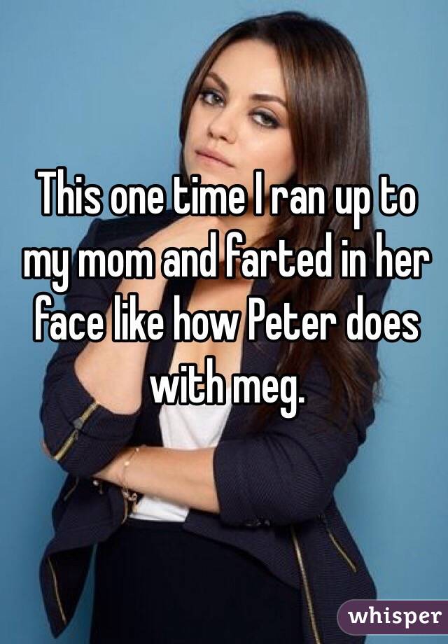 This one time I ran up to my mom and farted in her face like how Peter does with meg.