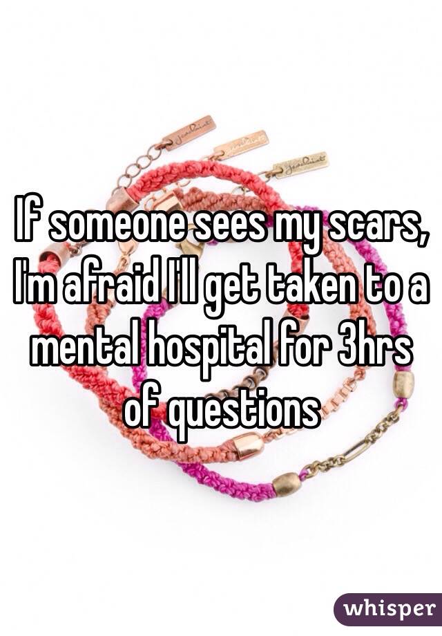 If someone sees my scars, I'm afraid I'll get taken to a mental hospital for 3hrs of questions 
