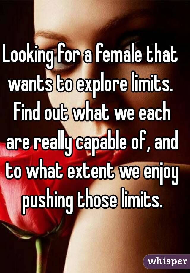 Looking for a female that wants to explore limits.  Find out what we each are really capable of, and to what extent we enjoy pushing those limits.