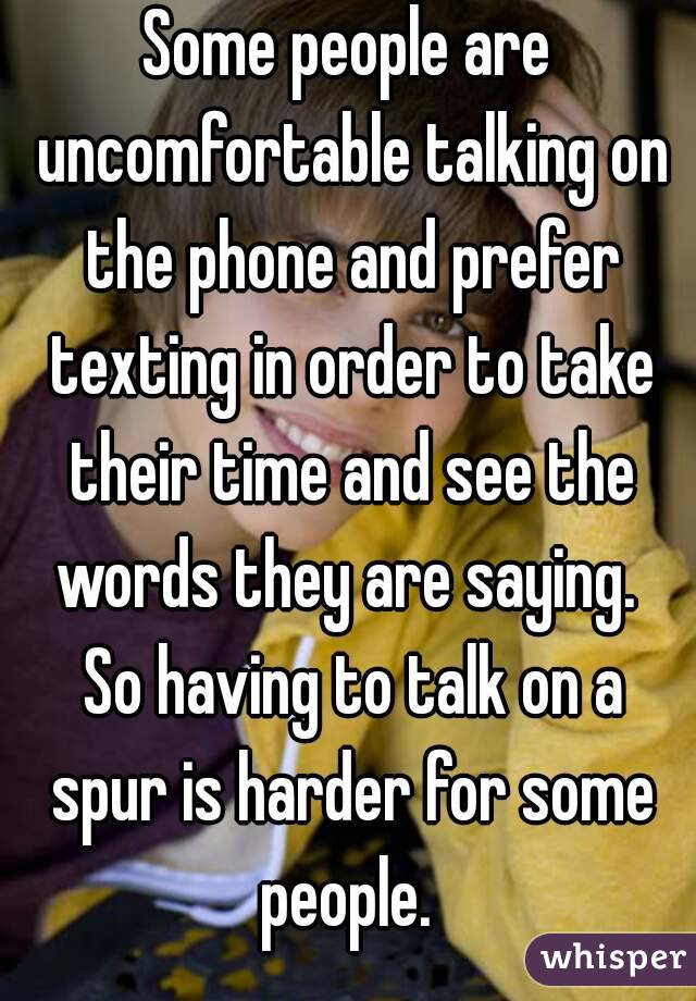 Some people are uncomfortable talking on the phone and prefer texting in order to take their time and see the words they are saying.  So having to talk on a spur is harder for some people. 
