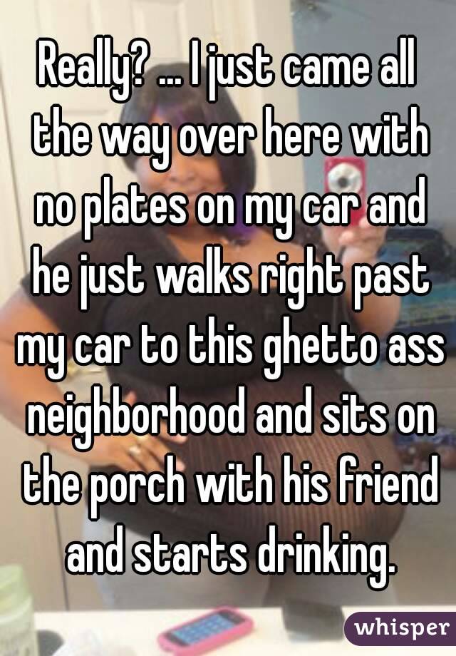 Really? ... I just came all the way over here with no plates on my car and he just walks right past my car to this ghetto ass neighborhood and sits on the porch with his friend and starts drinking.