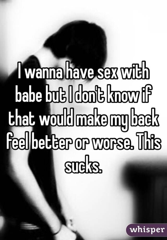 I wanna have sex with babe but I don't know if that would make my back feel better or worse. This sucks. 