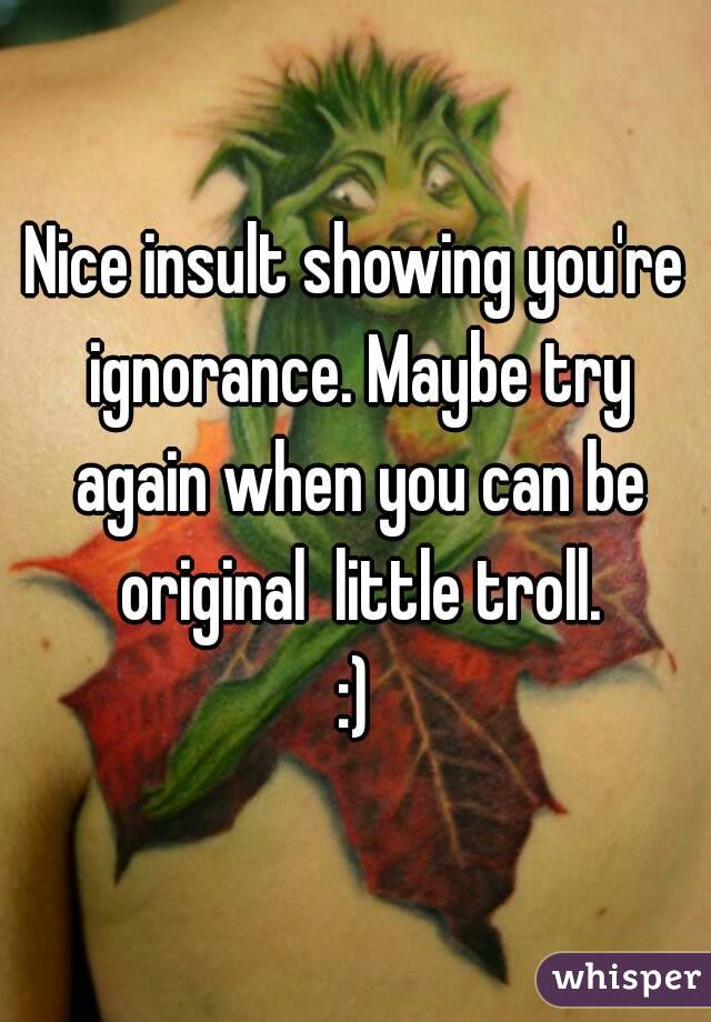 Nice insult showing you're ignorance. Maybe try again when you can be original  little troll.
:)
