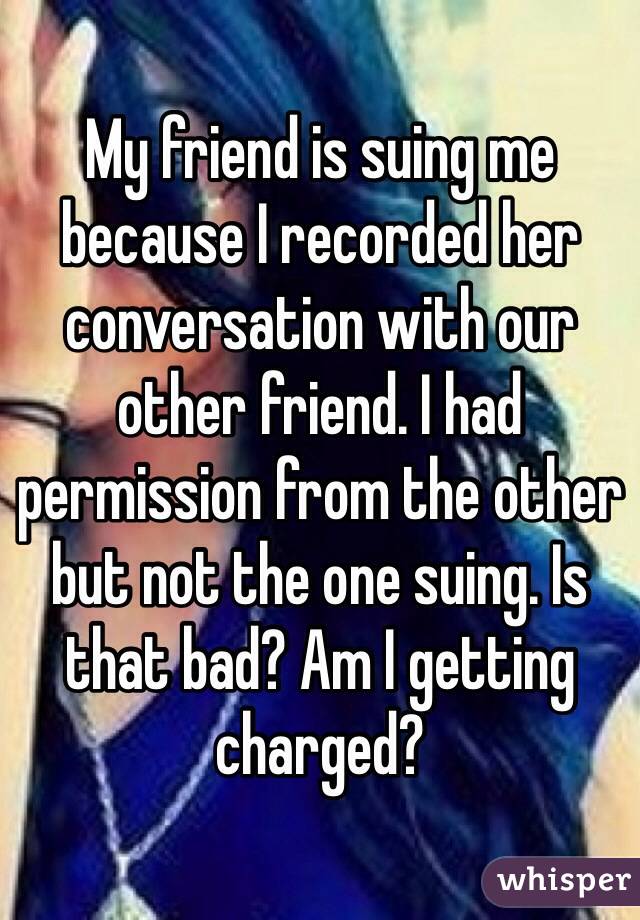 My friend is suing me because I recorded her conversation with our other friend. I had permission from the other but not the one suing. Is that bad? Am I getting charged?