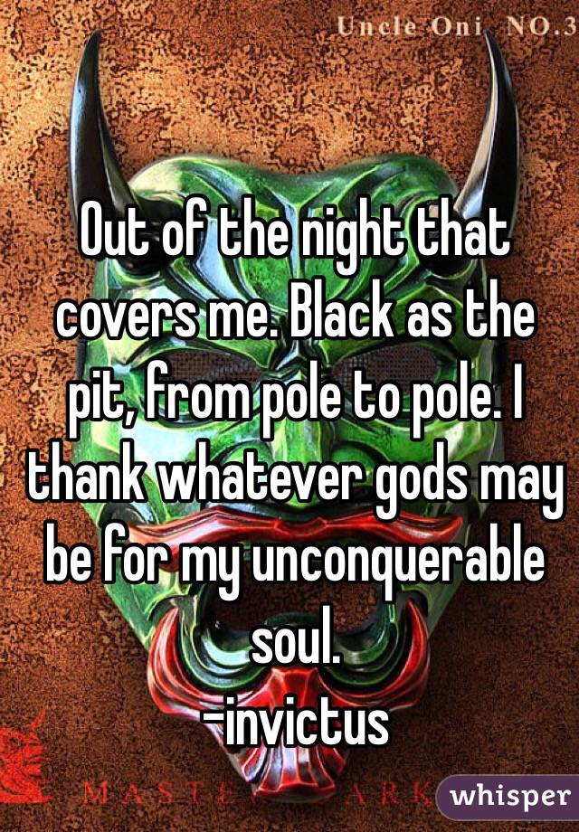 Out of the night that covers me. Black as the pit, from pole to pole. I thank whatever gods may be for my unconquerable soul.
-invictus