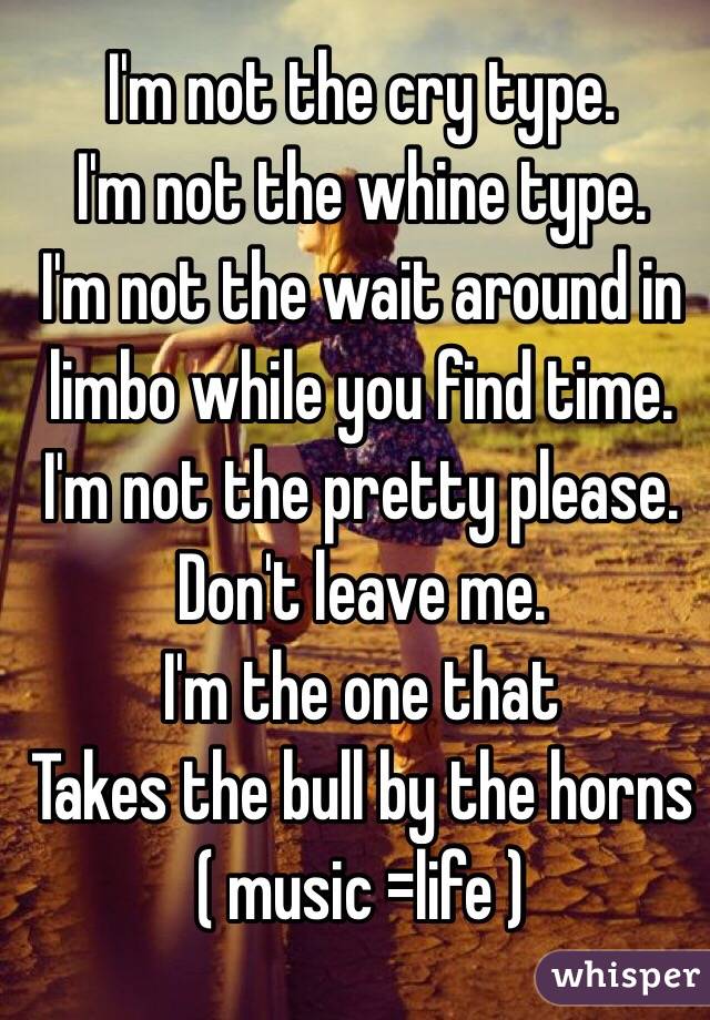  I'm not the cry type.
I'm not the whine type.
I'm not the wait around in limbo while you find time.
I'm not the pretty please.
Don't leave me.
I'm the one that 
Takes the bull by the horns
( music =life ) 