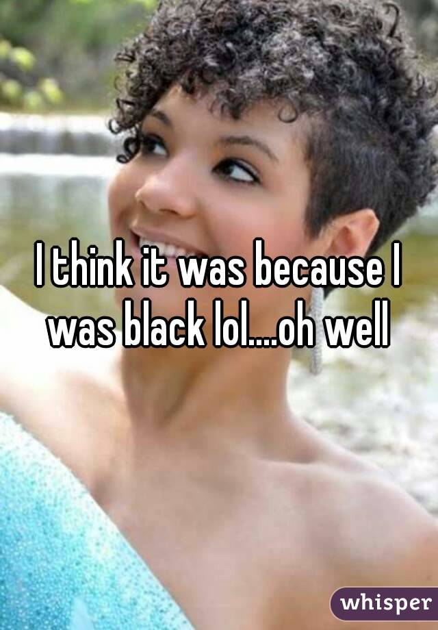 I think it was because I was black lol....oh well 