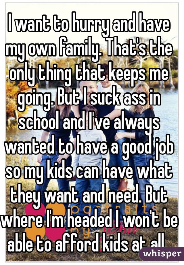 I want to hurry and have my own family. That's the only thing that keeps me going. But I suck ass in school and I've always wanted to have a good job so my kids can have what they want and need. But where I'm headed I won't be able to afford kids at all..