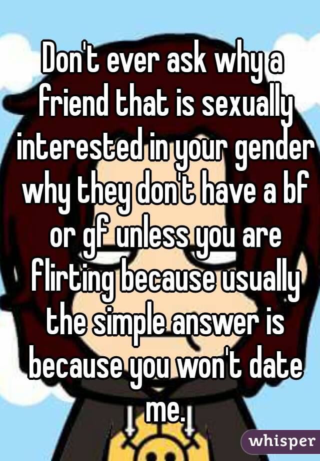 Don't ever ask why a friend that is sexually interested in your gender why they don't have a bf or gf unless you are flirting because usually the simple answer is because you won't date me.