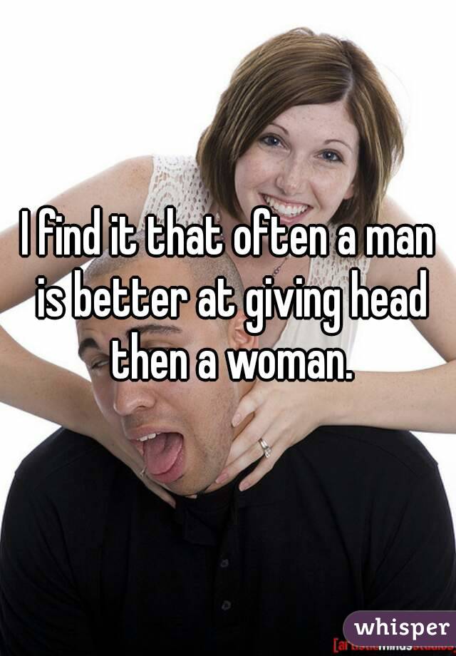 I find it that often a man is better at giving head then a woman.
