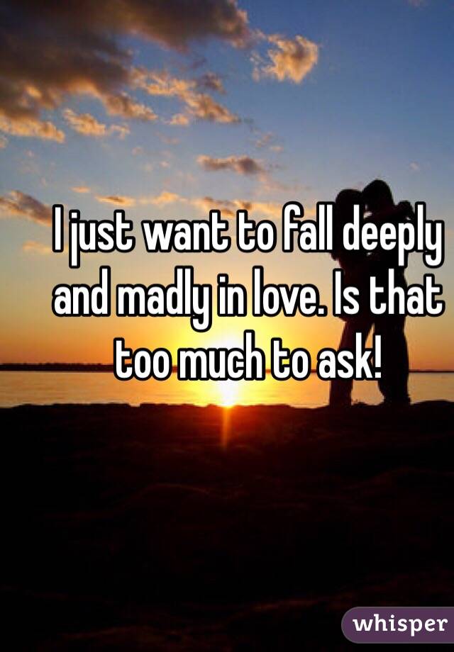 I just want to fall deeply and madly in love. Is that too much to ask!
