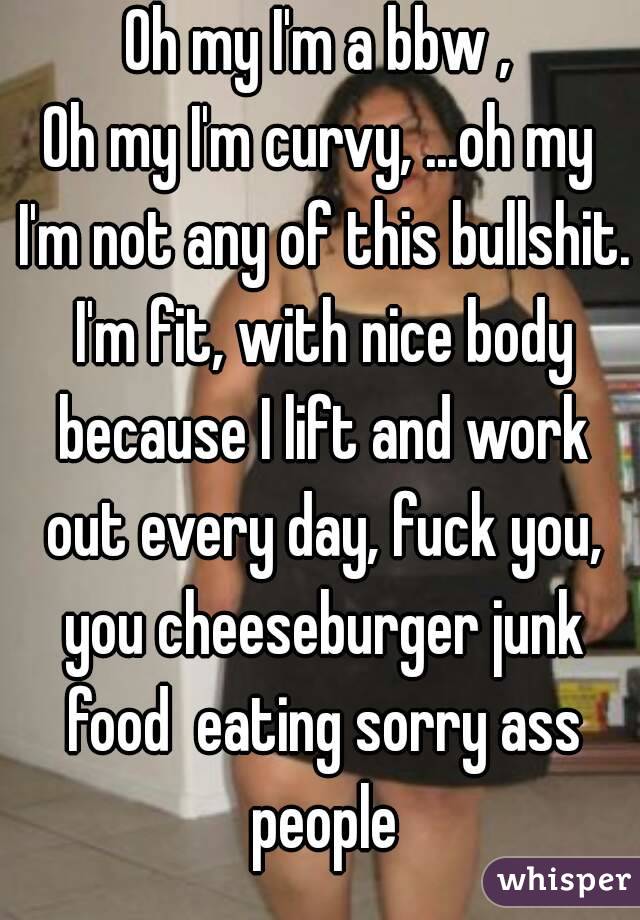 Oh my I'm a bbw ,
Oh my I'm curvy, ...oh my I'm not any of this bullshit. I'm fit, with nice body because I lift and work out every day, fuck you, you cheeseburger junk food  eating sorry ass people