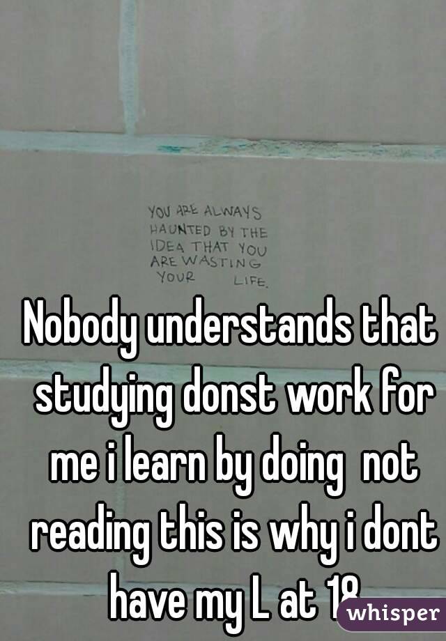 Nobody understands that studying donst work for me i learn by doing  not reading this is why i dont have my L at 18
