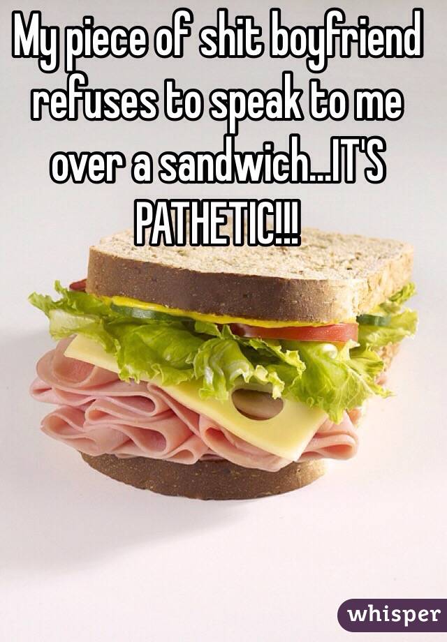 My piece of shit boyfriend refuses to speak to me over a sandwich...IT'S PATHETIC!!! 