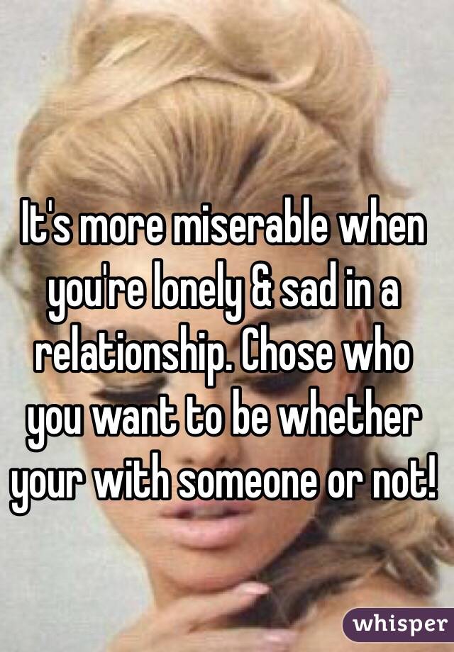 It's more miserable when you're lonely & sad in a relationship. Chose who you want to be whether your with someone or not!