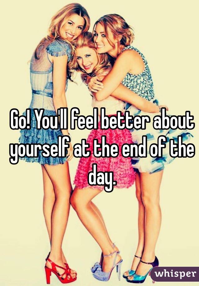 Go! You'll feel better about yourself at the end of the day.